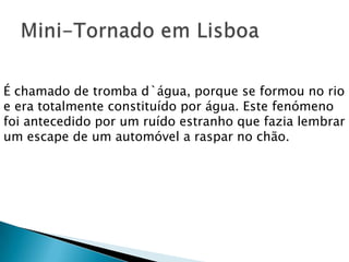É chamado de tromba d`água, porque se formou no rio
e era totalmente constituído por água. Este fenómeno
foi antecedido por um ruído estranho que fazia lembrar
um escape de um automóvel a raspar no chão.
 