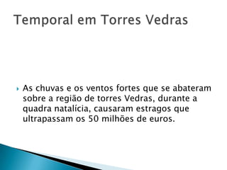    As chuvas e os ventos fortes que se abateram
    sobre a região de torres Vedras, durante a
    quadra natalícia, causaram estragos que
    ultrapassam os 50 milhões de euros.
 