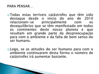 PARA PENSAR…

 Todas  estas terríveis catástrofes que têm sido
 destaque desde o início do ano de 2010
 relacionam-se       principalmente     com    os
 desequilíbrios que se têm manifestado em todos
 os continentes deste nosso planeta e que
 resultam em grande parte da despreocupação
 para com o ambiente e da falta de bom senso do
 ser humano.

 Logo, se as atitudes do ser humano para com o
 ambiente continuarem desta forma o número de
 catástrofes irá aumentar bastante.
 