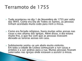   Tudo aconteceu no dia 1 de Novembro de 1755 por volta
    das 9h45. Como era Dia de Todos os Santos, as pessoas
    tinham acordado muito cedo para irem à missa.


   Como era feriado religioso, havia muitas velas acesas nas
    casas e nos altares das igrejas. Além disso, o dia estava
    muito frio, o que fez com que as pessoas tivessem
    deixado as lareiras acesas em casa.


   Subitamente sentiu-se um abalo muito violento.
    Em toda a cidade de Lisboa começaram a ruir casas e
    prédios e a cair pedras para a rua. Muitas pessoas ficaram
    soterradas nas igrejas onde estavam a assistir à missa.
 