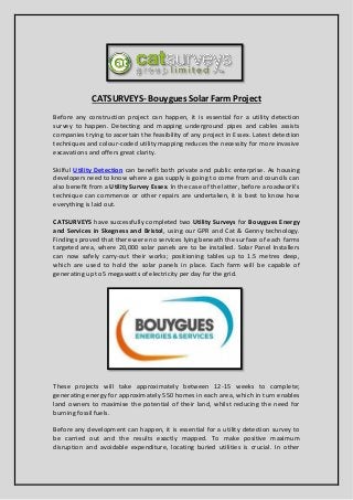CATSURVEYS- Bouygues Solar Farm Project
Before any construction project can happen, it is essential for a utility detection
survey to happen. Detecting and mapping underground pipes and cables assists
companies trying to ascertain the feasibility of any project in Essex. Latest detection
techniques and colour-coded utility mapping reduces the necessity for more invasive
excavations and offers great clarity.
Skilful Utility Detection can benefit both private and public enterprise. As housing
developers need to know where a gas supply is going to come from and councils can
also benefit from a Utility Survey Essex. In the ase of the latter, efore a roadwork’s
technique can commence or other repairs are undertaken, it is best to know how
everything is laid out.
CATSURVEYS have successfully completed two Utility Surveys for Bouygues Energy
and Services in Skegness and Bristol, using our GPR and Cat & Genny technology.
Findings proved that there were no services lying beneath the surface of each farms
targeted area, where 20,000 solar panels are to be installed. Solar Panel Installers
can now safely carry-out their works; positioning tables up to 1.5 metres deep,
which are used to hold the solar panels in place. Each farm will be capable of
generating up to 5 megawatts of electricity per day for the grid.
These projects will take approximately between 12-15 weeks to complete;
generating energy for approximately 550 homes in each area, which in turn enables
land owners to maximise the potential of their land, whilst reducing the need for
burning fossil fuels.
Before any development can happen, it is essential for a utility detection survey to
be carried out and the results exactly mapped. To make positive maximum
disruption and avoidable expenditure, locating buried utilities is crucial. In other
 