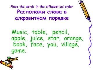 Place the words in the alfhabetical order
Расположи слова в
алфавитном порядке
Music, table, pencil,
apple, juice, star, orange,
book, face, you, village,
game.
 