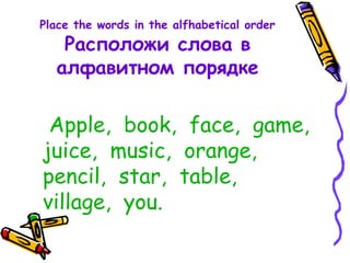 Place the words in the alfhabetical order
Расположи слова в
алфавитном порядке
Apple, book, face, game,
juice, music, orange,
pencil, star, table,
village, you.
 