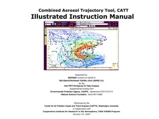 Combined Aerosol Trajectory Tool, CATT Illustrated Instruction Manual   Supported by:  MARAMA  contract on behalf of Mid-Atlantic/Northeast Visibility Union (MANE-VU) for the Inter-RPO Workgroup for Data Analysis Supplemental funding from Environmental Protection Agency, OAQPS ,  Agreement # 83114101-0 National Science Foundation , Grant #0113868     Performed by the Center for Air Pollution Impact and Trend Analysis (CAPITA, Washington University In collaboration with Cooperative Institute for Research in the Atmosphere, CIRA-VIEWS Program January 10, 2004 