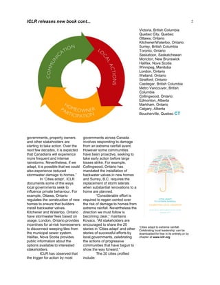 2
governments, property owners
and other stakeholders are
starting to take action. Over the
next few decades, it is expected
that Canadians will experience
more frequent and intense
rainstorms. Nevertheless, if we
adapt, it is possible that we could
also experience reduced
stormwater damage to homes.”
In ‘Cities adapt’, ICLR
documents some of the ways
local governments seek to
influence private behaviour. For
example, Ottawa, Ontario
regulates the construction of new
homes to ensure that builders
install backwater valves.
Kitchener and Waterloo, Ontario
have stormwater fees based on
usage. London, Ontario provides
incentives for at-risk homeowners
to disconnect weeping tiles from
the municipal sewer system.
Halifax, Nova Scotia provides
public information about the
options available to interested
stakeholders.
ICLR has observed that
the trigger for action by most
governments across Canada
involves responding to damage
from an extreme rainfall event.
However some communities
have been proactive, seeking to
take early action before large
losses strike. For example,
Collingwood, Ontario has
mandated the installation of
backwater valves in new homes
and Surrey, B.C. requires the
replacement of storm laterals
when substantial renovations to a
home are planned.
“Considerable effort is
required to regain control over
the risk of damage to homes from
extreme rainfall. Nevertheless the
direction we must follow is
becoming clear,” maintains
Kovacs. “All stakeholders are
encouraged to share the 20
stories in ‘Cities adapt’ and other
stories of successful efforts by
local governments, celebrating
the actions of progressive
communities that have begun to
show the way forward.”
The 20 cities profiled
include:
Victoria, British Columbia
Quebec City, Quebec
Ottawa, Ontario
Kitchener/Waterloo, Ontario
Surrey, British Columbia
Toronto, Ontario
Saskatoon, Saskatchewan
Moncton, New Brunswick
Halifax, Nova Scotia
Winnipeg, Manitoba
London, Ontario
Welland, Ontario
Stratford, Ontario
Castlegar, British Columbia
Metro Vancouver, British
Columbia
Collingwood, Ontario
Edmonton, Alberta
Markham, Ontario
Calgary, Alberta
Boucherville, Quebec CT
ICLR releases new book cont...
‘Cities adapt to extreme rainfall:
Celebrating local leadership’ can be
downloaded for free in its entirety or by
chapter at www.iclr.org
 