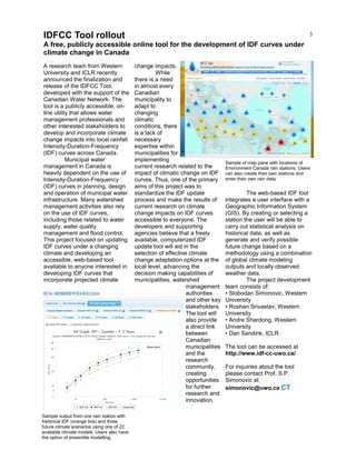 3
A research team from Western
University and ICLR recently
announced the finalization and
release of the IDFCC Tool,
developed with the support of the
Canadian Water Network. The
tool is a publicly accessible, on-
line utility that allows water
management professionals and
other interested stakeholders to
develop and incorporate climate
change impacts into local rainfall
Intensity-Duration-Frequency
(IDF) curves across Canada.
Municipal water
management in Canada is
heavily dependent on the use of
Intensity-Duration-Frequency
(IDF) curves in planning, design
and operation of municipal water
infrastructure. Many watershed
management activities also rely
on the use of IDF curves,
including those related to water
supply, water quality
management and flood control.
This project focused on updating
IDF curves under a changing
climate and developing an
accessible, web-based tool
available to anyone interested in
developing IDF curves that
incorporate projected climate
change impacts.
While
there is a need
in almost every
Canadian
municipality to
adapt to
changing
climatic
conditions, there
is a lack of
necessary
expertise within
municipalities for
implementing
current research related to the
impact of climatic change on IDF
curves. Thus, one of the primary
aims of this project was to
standardize the IDF update
process and make the results of
current research on climate
change impacts on IDF curves
accessible to everyone. The
developers and supporting
agencies believe that a freely
available, computerized IDF
update tool will aid in the
selection of effective climate
change adaptation options at the
local level, advancing the
decision making capabilities of
municipalities, watershed
management
authorities
and other key
stakeholders.
The tool will
also provide
a direct link
between
Canadian
municipalities
and the
research
community,
creating
opportunities
for further
research and
innovation.
The web-based IDF tool
integrates a user interface with a
Geographic Information System
(GIS). By creating or selecting a
station the user will be able to
carry out statistical analysis on
historical data, as well as
generate and verify possible
future change based on a
methodology using a combination
of global climate modeling
outputs and locally observed
weather data.
The project development
team consists of:
• Slobodan Simonovic, Western
University
• Roshan Srivastav, Western
University
• Andre Shardong, Western
University
• Dan Sandink, ICLR
The tool can be accessed at
http://www.idf-cc-uwo.ca/
For inquiries about the tool
please contact Prof. S.P.
Simonovic at
simonovic@uwo.ca CT
IDFCC Tool rollout
A free, publicly accessible online tool for the development of IDF curves under
climate change in Canada
Sample of map pane with locations of
Environment Canada rain stations. Users
can also create their own stations and
enter their own rain data.
Sample output from one rain station with
historical IDF (orange line) and three
future climate scenarios using one of 22
available climate models. Users also have
the option of ensemble modelling.
 