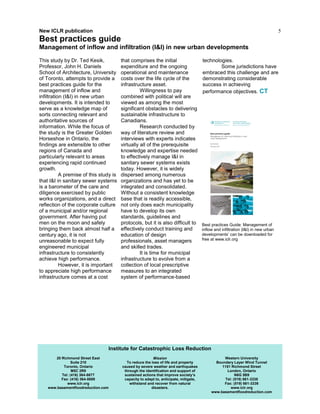 5
This study by Dr. Ted Kesik,
Professor, John H. Daniels
School of Architecture, University
of Toronto, attempts to provide a
best practices guide for the
management of inflow and
infiltration (I&I) in new urban
developments. It is intended to
serve as a knowledge map of
sorts connecting relevant and
authoritative sources of
information. While the focus of
the study is the Greater Golden
Horseshoe in Ontario, the
findings are extensible to other
regions of Canada and
particularly relevant to areas
experiencing rapid continued
growth.
A premise of this study is
that I&I in sanitary sewer systems
is a barometer of the care and
diligence exercised by public
works organizations, and a direct
reflection of the corporate culture
of a municipal and/or regional
government. After having put
men on the moon and safely
bringing them back almost half a
century ago, it is not
unreasonable to expect fully
engineered municipal
infrastructure to consistently
achieve high performance.
However, it is important
to appreciate high performance
infrastructure comes at a cost
that comprises the initial
expenditure and the ongoing
operational and maintenance
costs over the life cycle of the
infrastructure asset.
Willingness to pay
combined with political will are
viewed as among the most
significant obstacles to delivering
sustainable infrastructure to
Canadians.
Research conducted by
way of literature review and
interviews with experts indicates
virtually all of the prerequisite
knowledge and expertise needed
to effectively manage I&I in
sanitary sewer systems exists
today. However, it is widely
dispersed among numerous
organizations and has yet to be
integrated and consolidated.
Without a consistent knowledge
base that is readily accessible,
not only does each municipality
have to develop its own
standards, guidelines and
protocols, but it is also difficult to
effectively conduct training and
education of design
professionals, asset managers
and skilled trades.
It is time for municipal
infrastructure to evolve from a
collection of local prescriptive
measures to an integrated
system of performance-based
technologies.
Some jurisdictions have
embraced this challenge and are
demonstrating considerable
success in achieving
performance objectives. CT
20 Richmond Street East
Suite 210
Toronto, Ontario
M5C 2R9
Tel: (416) 364-8677
Fax: (416) 364-5889
www.iclr.org
www.basementfloodreduction.com
Mission
To reduce the loss of life and property
caused by severe weather and earthquakes
through the identification and support of
sustained actions that improve society’s
capacity to adapt to, anticipate, mitigate,
withstand and recover from natural
disasters.
Western University
Boundary Layer Wind Tunnel
1151 Richmond Street
London, Ontario
N6G 5B9
Tel: (519) 661-3338
Fax: (519) 661-3339
www.iclr.org
www.basementfloodreduction.com
Institute for Catastrophic Loss Reduction
New ICLR publication
Best practices guide
Management of inflow and infiltration (I&I) in new urban developments
Best practices Guide: Management of
inflow and infiltration (I&I) in new urban
developments’ can be downloaded for
free at www.iclr.org
 