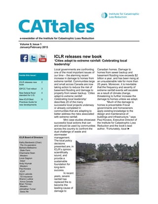 ICLR releases new book
‘Cities adapt to extreme rainfall: Celebrating local
leadership’
e-newsletter of the Institute for Catastrophic Loss Reduction
Volume 9, Issue 1
January/February 2015
ICLR Board of Directors
Kathy Bardswick (Chair)
The Co-operators
Barbara Bellissimo
State Farm
Charmaine Dean
Western
Louis Gagnon
Intact
Andy Hrymak
Western
Paul Kovacs
ICLR
Kenn Lalonde
TD Insurance
Sharon Ludlow
Aviva Canada
Brian Timney
Western
Johnathan Turner
Swiss Re
Local governments are confronting
one of the most important issues of
our time – the alarming recent
increase in damage to homes from
extreme rainfall. Communities large
and small across Canada are now
taking action to reduce the risk of
basement flooding and damage to
property from sewer backup. ‘Cities
adapt to extreme rainfall:
Celebrating local leadership’
describes 20 of the many
successful local projects underway
or already completed in
communities that are adapting to
better address the risks associated
with extreme rainfall.
Mini case studies showcase
successful local actions that can
and should be used by communities
across the country to confront the
dual challenge of waste and
stormwater
management.
The local policy
decisions
presented are, in
ICLR’s opinion,
scientifically
sound, and
provide a
sustainable
foundation for
long-term
success.
In recent
years, severe
rainfall has
replaced fire to
become the
leading cause of
damage to
Canadian homes. Damage to
homes from sewer backup and
basement flooding now exceeds $2
billion a year, and has been rising at
an unsustainable rate for more than
25 years. Moreover, it is inevitable
that the frequency and severity of
extreme rainfall events will escalate
as a result of climate change,
threatening to further increase the
damage to homes unless we adapt.
“Much of the damage to
homes is preventable if local
governments and homeowners
apply existing knowledge to the
design and maintenance of
buildings and infrastructure,” says
Paul Kovacs, Executive Director of
the Institute for Catastrophic Loss
Reduction and the book’s lead
author. “Fortunately, local ►
Inside this issue:
ICLR releases new
book
2
IDFCC Tool rollout 3
New federal flood
standard for U.S.
4
New ICLR Best
Practices Guide for
new developments
5
 
