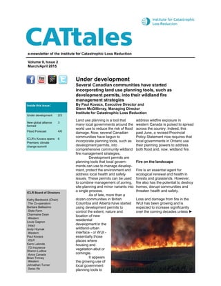 Under development
Several Canadian communities have started
incorporating land use planning tools, such as
development permits, into their wildland fire
management strategies
By Paul Kovacs, Executive Director and
Glenn McGillivray, Managing Director
Institute for Catastrophic Loss Reduction
e-newsletter of the Institute for Catastrophic Loss Reduction
Volume 9, Issue 2
March/April 2015
ICLR Board of Directors
Kathy Bardswick (Chair)
The Co-operators
Barbara Bellissimo
State Farm
Charmaine Dean
Western
Louis Gagnon
Intact
Andy Hrymak
Western
Paul Kovacs
ICLR
Kenn Lalonde
TD Insurance
Sharon Ludlow
Aviva Canada
Brian Timney
Western
Johnathan Turner
Swiss Re
Land use planning is a tool that
many local governments around the
world use to reduce the risk of flood
damage. Now, several Canadian
communities have begun to
incorporate planning tools, such as
development permits, into
comprehensive community wildland
fire management strategies.
Development permits are
planning tools that local govern-
ments can use to manage develop-
ment, protect the environment and
address local health and safety
issues. These permits can be used
to combine management of zoning,
site planning and minor variants into
a single process.
As of late, more than a
dozen communities in British
Columbia and Alberta have started
using development permits to
control the extent, nature and
location of new
residential
development in the
wildland-urban
interface - or WUI -
essentially those
places where
housing and
vegetation abut or
comingle.
It appears
the growing use of
local government
planning tools to
address wildfire exposure in
western Canada is poised to spread
across the country. Indeed, this
past June, a revised Provincial
Policy Statement now requires that
local governments in Ontario use
their planning powers to address
both flood and, now, wildland fire.
Fire on the landscape
Fire is an essential agent for
ecological renewal and health in
forests and grasslands. However,
fire also has the potential to destroy
homes, disrupt communities and
threaten health and safety.
Loss and damage from fire in the
WUI has been growing and is
expected to increase significantly
over the coming decades unless ►
Inside this issue:
Under development 2/3
New global alliance
formed
3
Flood Forecast 4/6
ICLR’s Kovacs opens
Premiers’ climate
change summit
6
 