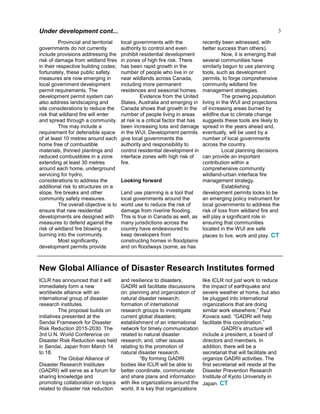 3Under development cont...
Provincial and territorial
governments do not currently
include provisions addressing the
risk of damage from wildland fires
in their respective building codes;
fortunately, these public safety
measures are now emerging in
local government development
permit requirements. The
development permit system can
also address landscaping and
site considerations to reduce the
risk that wildland fire will enter
and spread through a community.
This may include a
requirement for defensible space
of at least 10 metres around each
home free of combustible
materials, thinned plantings and
reduced combustibles in a zone
extending at least 30 metres
around each home, underground
servicing for hydro,
considerations to address the
additional risk to structures on a
slope, fire breaks and other
community safety measures.
The overall objective is to
ensure that new residential
developments are designed with
measures to defend against the
risk of wildland fire blowing or
burning into the community.
Most significantly,
development permits provide
local governments with the
authority to control and even
prohibit residential development
in zones of high fire risk. There
has been rapid growth in the
number of people who live in or
near wildlands across Canada,
including more permanent
residences and seasonal homes.
Evidence from the United
States, Australia and emerging in
Canada shows that growth in the
number of people living in areas
at risk is a critical factor that has
been increasing loss and damage
in the WUI. Development permits
give local governments the
authority and responsibility to
control residential development in
interface zones with high risk of
fire.
Looking forward
Land use planning is a tool that
local governments around the
world use to reduce the risk of
damage from riverine flooding.
This is true in Canada as well, as
many jurisdictions across the
country have endeavoured to
keep developers from
constructing homes in floodplains
and on floodways (some, as has
recently been witnessed, with
better success than others).
Now, it is emerging that
several communities have
similarly begun to use planning
tools, such as development
permits, to forge comprehensive
community wildland fire
management strategies.
The growing population
living in the WUI and projections
of increasing areas burned by
wildfire due to climate change
suggests these tools are likely to
spread in the years ahead and,
eventually, will be used by a
number of local governments
across the country.
Local planning decisions
can provide an important
contribution within a
comprehensive community
wildland-urban interface fire
management strategy.
Establishing
development permits looks to be
an emerging policy instrument for
local governments to address the
risk of loss from wildland fire and
will play a significant role in
ensuring that communities
located in the WUI are safe
places to live, work and play. CT
ICLR has announced that it will
immediately form a new
worldwide alliance with an
international group of disaster
research institutes.
The proposal builds on
initiatives presented at the
Sendai Framework for Disaster
Risk Reduction 2015-2030. The
3rd U.N. World Conference on
Disaster Risk Reduction was held
in Sendai, Japan from March 14
to 18.
The Global Alliance of
Disaster Research Institutes
(GADRI) will serve as a forum for
sharing knowledge and
promoting collaboration on topics
related to disaster risk reduction
and resilience to disasters.
GADRI will facilitate discussions
on: planning and organization of
natural disaster research;
formation of international
research groups to investigate
current global disasters;
establishment of an international
network for timely communication
related to natural disaster
research; and, other issues
relating to the promotion of
natural disaster research.
“By forming GADRI
bodies like ICLR will be able to
better coordinate, communicate
and share plans and information
with like organizations around the
world. It is key that organizations
like ICLR not just work to reduce
the impact of earthquake and
severe weather at home, but also
be plugged into international
organizations that are doing
similar work elsewhere,” Paul
Kovacs said. “GADRI will help
facilitate this coordination.”
GADRI’s structure will
include a president, a board of
directors and members. In
addition, there will be a
secretariat that will facilitate and
organize GADRI activities. The
first secretariat will reside at the
Disaster Prevention Research
Institute of Kyoto University in
Japan. CT
New Global Alliance of Disaster Research Institutes formed
 