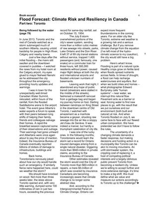 4
Being followed by the water
(page 79)
In June 2013, Toronto and the
rest of Canada watched as a
storm submerged much of
southern Alberta, causing untold
hardship for people in High River,
Calgary and nearby towns.
Just a few days after the
initial flooding – the rivers still
swollen and the downtown
covered in puddles – I watched
the news from my hotel room at
the Calgary airport, my eyes
glued to mayor Naheed Nenshi
as he addressed the city
throughout the emergency,
providing hourly updates and
warnings.
I was in town for the
unexpectedly well-timed
Canadian Water Summit,
relocated, within hours of the
rainfall, from the flooded
Saddledome arena to the airport
hotel. The event gave Alberta’s
water experts a forum to speak
with their peers between long
shifts of helping their family,
friends and colleagues salvage
their homes. A rapid-fire
breakfast session captured some
of their observations and outrage.
Their warnings had gone unheard
and Albertans were once again
about to pay the price of inaction.
Indeed, the Insurance Bureau of
Canada eventually reported
billions of dollars of damage to
infrastructure, buildings and
homes.
Back home,
Torontonians nervously joked
about how our city would handle
such an emergency. If similarly
fierce rains happened here, could
we weather the storm?
We should have knocked
on wood. Not more than three
weeks later, the skies above
Toronto opened and, with very
little warning, dumped some 100
millimetres of rain in just two
hours, exceeding the previous
record for same-day rainfall, set
on October 15, 1954.
The July 8 storm
overwhelmed portions of the
city’s sewer system, sending
more than a million cubic metres
of raw sewage into streets, parks,
Lake Ontario and the Don River.
It left 37 of 69 city transit stations
without service, trapped 1,400
passengers (and, famously, one
snake) on a commuter train for
three hours, left 300,000
residents without power, caused
major flight delays at both the city
and international airports and
flooded unknown numbers of
basements.
Leaving work that night, I
abandoned any hope of public
transit (streetcars were stalled in
the middle of the streets),
fashioned a makeshift raincoat
from a garbage bag and began
my journey home on foot. Darting
between raindrops on King Street
in the downtown centre of Old
Toronto, I watched with
amazement as a manhole
became a geyser, shooting raw
sewage into the air like a sloppy
Jet d’eau de Genève. It was
indeed a marvel, but hardly a
triumphant celebration of city life.
I was one of the lucky
ones. In the following months,
Torontonians would learn the
storm set a record for Ontario
insured damages arising from a
single natural disaster, triggering
more than $940-million in private
claims, according to the
Insurance Bureau of Canada.
Other estimates revealed
the storm would cost the City of
Toronto more than $60-million in
repairs, a mere $5-million of
which was covered by insurance.
Canadians are becoming
increasingly aware that climate
change is no longer some
abstract idea.
And, according to the
Intergovernmental Panel on
Climate Change, Ontario can
expect more frequent
thunderstorms in the coming
years. For an older city like
Toronto, extreme wet weather is
a growing risk and a serious
challenge. But if you remove
climate change from the equation
(I’ve left most of the hydro-
climatic science to my coauthor),
the city would still have a big
problem.
Here’s what I know.
Flooding is part of a natural cycle.
Healthy crops grow on fertile land
when floods spread nutrients
across fields. In times of drought,
a flood can help recharge
watercourses and aquifers. But
when we build cities and homes –
what photographer Edward
Burtynsky calls “human
systems” – near water, we
interrupt this natural flow.
Pavement acts as a barrier or
seal, forcing water to find new
places to go, with the result that
we put ourselves and our
environment (both built and
natural) at risk. And when
Toronto flooded on July 8, we
came face to face with our flawed
urban composition. We have
pretended we don’t have to follow
the rules.
The uncertainty of a
changing climate demands a
faster response, but making
decisions and funding action in a
municipality like Toronto can be
akin to moving mountains. An
unfit stormwater system, the
crippling cost of replacing it, a
host of competing political
interests and a largely oblivious
public prevent Toronto from
becoming a resilient city. Unless
we’re willing to accept further and
more extensive damage, it’s time
to make a big shift. We must
define what we value and
measure our actions accordingly.
Is Toronto up to the challenge? ►
X
Book excerpt
Flood Forecast: Climate Risk and Resiliency in Canada
Part two: Toronto
 