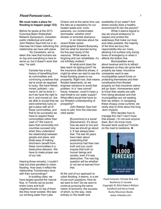 5
We must make a place for
flooding to happen (page 123)
Before he spoke at the 2013
Columbia Basin Watershed
Network Symposium, Canadian
public intellectual and author
John Ralston Saul told me in an
interview he’d been rethinking the
relationship we have with place.
“As Canadians, we’ve
taken this view that humans are
on top and everything is here to
serve us, but it doesn’t work that
way,” he said.
Canada has a long
history of benefiting from
its commodities and
convincing ourselves that
we’re smart as opposed
to lucky. We have fished,
mined, polluted – you
name it, we’ve done it –
as if we have the right to
do it, and moved on. Are
we able to accept that we
were extremely lucky to
get a place with all of
these commodities, and
that to be successful we
have to respect these
commodities rather than
cash in? We have to
learn that commodity-rich
countries succeed only
when they understand
the relationship between
people and place, and
[that] ease of making
short-term benefit from
these commodities is a
destructive delusion. We
have to make proper use
of our role.
Hearing those remarks, I couldn’t
help but draw parallels to urban
flooding. How does it reflect the
relationship Torontonians have
with their surroundings?
In building cities, we
have largely ignored the natural
flow. In Toronto we’ve buried
entire rivers and built
neighbourhoods on top of them
like they never existed. We take
our drinking water from Lake
Ontario and at the same time use
the lake as a repository for our
treated waste and, more
passively, our contaminated
stormwater, whether short
shower or torrential downpour.
In an interview about his
recent Water series,
photographer Edward Burtynsky
told me what he learned during
his five-year study of the
resource. “While water is
forgiving and can rehabilitate, it’s
not infinitely resilient.”
At what point does the
lake reach its tipping point? As
the insurance dilemma shows, it
might be when we start to see the
threat flooding poses to our
prosperity. Right now, that means
flooded basements, so we
engineer solutions to avoid that
problem. In a “new normal”
future, however, could it mean a
real threat to our water supply?
What effect would that have on
our Western understanding of
prosperity?
John Ralston Saul had
more to add, from the interview
cited earlier:
[Economics] is a social
phenomenon. It’s about
how we want to live and
how we should go about
it. It has always been
that. The last 40 years
have been about
pretending that
economics had their own
truth and you could
impose that truth on
human beings and
society, even if it was
destructive. The next big
question will be whether
or not we’ve learned from
that.
At the root of our approach to
urban flooding, it seems, is a set
of just such questions. How do
we want to live? Do we want to
continue pursuing the same
notion of economy, the success
of which, by the way, rests
entirely on the health and
availability of our water? And
where exactly does a healthy
environment fit into the picture?
While it seems logical to
say we should endeavour to
respect and protect the
waterways that make our lives
and cities possible, the majority
of the time we bury this
responsibility like our rivers,
allowing it to surface only during
times of emergency or when it
affects the bottom line.
Municipalities worry
about revenue and try to attract
developers so they can grow their
property tax base. Insurance
companies want to see
municipalities spend funds on
protecting themselves and their
constituents from flooded
property so that insurance claims
will go down. Homeowners want
to know their assets are safe
from being devalued and that
municipalities are not wasting
their tax dollars. In navigating
these choppy cross-currents, we
rarely stop to think about the long
-term impacts.
Who decides how to
manage this risk? I don’t have
that answer. I’m not sure anyone
does. But I do know more
focused work could put Toronto
on the road to resilience. ►
Flood Forecast: Climate Risk and
Resiliency in Canada
Copyright © 2014 Robert William
Sandford and Kerry Freek
Rocky Mountain Books
www.rmbooks.com
Flood Forecast cont...
 