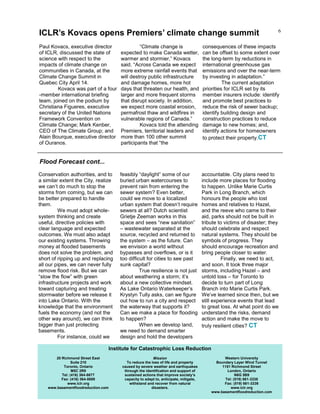 6
Paul Kovacs, executive director
of ICLR, discussed the state of
science with respect to the
impacts of climate change on
communities in Canada, at the
Climate Change Summit in
Quebec City April 14.
Kovacs was part of a four
-member international briefing
team, joined on the podium by
Christiana Figueres, executive
secretary of the United Nations
Framework Convention on
Climate Change; Mark Kenber,
CEO of The Climate Group; and
Alain Bourque, executive director
of Ouranos.
“Climate change is
expected to make Canada wetter,
warmer and stormier,” Kovacs
said. “Across Canada we expect
more extreme rainfall events that
will destroy public infrastructure
and damage homes, more hot
days that threaten our health, and
larger and more frequent storms
that disrupt society. In addition,
we expect more coastal erosion,
permafrost thaw and wildfires in
vulnerable regions of Canada.”
Kovacs told the attending
Premiers, territorial leaders and
more than 100 other summit
participants that “the
consequences of these impacts
can be offset to some extent over
the long-term by reductions in
international greenhouse gas
emissions and over the near-term
by investing in adaptation.”
The current adaptation
priorities for ICLR set by its
member insurers include: identify
and promote best practices to
reduce the risk of sewer backup;
identify building design and
construction practices to reduce
damage to new homes; and,
identify actions for homeowners
to protect their property.CT
20 Richmond Street East
Suite 210
Toronto, Ontario
M5C 2R9
Tel: (416) 364-8677
Fax: (416) 364-5889
www.iclr.org
www.basementfloodreduction.com
Mission
To reduce the loss of life and property
caused by severe weather and earthquakes
through the identification and support of
sustained actions that improve society’s
capacity to adapt to, anticipate, mitigate,
withstand and recover from natural
disasters.
Western University
Boundary Layer Wind Tunnel
1151 Richmond Street
London, Ontario
N6G 5B9
Tel: (519) 661-3338
Fax: (519) 661-3339
www.iclr.org
www.basementfloodreduction.com
Institute for Catastrophic Loss Reduction
ICLR’s Kovacs opens Premiers’ climate change summit
Conservation authorities, and to
a similar extent the City, realize
we can’t do much to stop the
storms from coming, but we can
be better prepared to handle
them.
We must adopt whole-
system thinking and create
useful, directive policies with
clear language and expected
outcomes. We must also adapt
our existing systems. Throwing
money at flooded basements
does not solve the problem, and
short of ripping up and replacing
all our pipes, we can never fully
remove flood risk. But we can
“slow the flow” with green
infrastructure projects and work
toward capturing and treating
stormwater before we release it
into Lake Ontario. With the
knowledge that the environment
fuels the economy (and not the
other way around), we can think
bigger than just protecting
basements.
For instance, could we
feasibly “daylight” some of our
buried urban watercourses to
prevent rain from entering the
sewer system? Even better,
could we move to a localized
urban system that doesn’t require
sewers at all? Dutch scientist
Grietje Zeeman works in this
space and sees “new sanitation”
– wastewater separated at the
source, recycled and returned to
the system – as the future. Can
we envision a world without
bypasses and overflows, or is it
too difficult for cities to see past
sunk capital?
True resilience is not just
about weathering a storm; it’s
about a new collective mindset.
As Lake Ontario Waterkeeper’s
Krystyn Tully asks, can we figure
out how to run a city and respect
the waterway that supports it?
Can we make a place for flooding
to happen?
When we develop land,
we need to demand smarter
design and hold the developers
accountable. City plans need to
include more places for flooding
to happen. Unlike Marie Curtis
Park in Long Branch, which
honours the people who lost
homes and relatives to Hazel,
and the reeve who came to their
aid, parks should not be built in
tribute to victims of disaster; they
should celebrate and respect
natural systems. They should be
symbols of progress. They
should encourage recreation and
bring people closer to water.
Finally, we need to act,
and soon. It took three major
storms, including Hazel – and
untold loss – for Toronto to
decide to turn part of Long
Branch into Marie Curtis Park.
We’ve learned since then, but we
still experience events that lead
to great loss. At what point do we
understand the risks, demand
action and make the move to
truly resilient cities? CT
Flood Forecast cont...
 