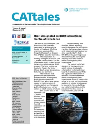 ICLR designated an IRDR International
Centre of Excellence
e-newsletter of the Institute for Catastrophic Loss Reduction
Volume 9, Issue 3
May/June 2015
ICLR Board of Directors
Kathy Bardswick (Chair)
The Co-operators
Barbara Bellissimo
State Farm
Charmaine Dean
Western
Louis Gagnon
Intact
Andy Hrymak
Western
Paul Kovacs
ICLR
Kenn Lalonde
TD Insurance
Sharon Ludlow
Aviva Canada
Sean Murphy
Lloyd’s Canada
Gene Paulsen
Peace Hills
Brian Timney
Western
Johnathan Turner
Swiss Re
Philipp Wassenberg
Munich Re Canada
The Institute for Catastrophic Loss
Reduction (ICLR) has been
designated as an International
Centre of Excellence (ICoE) by
unanimous approval of the
Integrated Research on Disaster
Risk (IRDR)’s Scientific Committee.
The designation, at a
meeting in Qingdao, China on June
3, makes Toronto-based ICLR one
of just seven ICoEs located around
the world contributing to the IRDR
program. The other centres are
located in Taiwan, the United
States, South Africa, New Zealand,
Columbia and Germany.
The institute’s ICoE
proposal focuses on Disaster
Resilient Homes, Buildings and
Public Infrastructure (ICoE-
DRHBPI) and will consider issues
related to the construction of
disaster resilient new homes and
public infrastructure, as well as
actions to retrofit existing structures.
One specific focus of the
institute’s ICoE
-DRHBPI
involves trying
to improve
work centred
around lessons
learned
associated with
previous
disasters and
capturing this
knowledge in
building codes
and standards.
Beyond learning from
disasters, there is a growing
capacity for research in laboratories
- facilities that can simulate extreme
wind, catastrophic earthquakes and
other hazards. ICLR’s ICoE-
DRHBPI will focus on the process
of transforming this learning into
action by those who construct
homes, buildings and public
infrastructure.
The Institute’s ICoE will
also work to identify actions to
retrofit existing structures to
enhance their resilience to local
hazards. Available research finds
that significant enhancement in
resilience can be added to new
homes, buildings and public
infrastructure at time of construction
at little or no cost, but improving the
resilience of existing structures can
be expensive. Homes, buildings
and public infrastructure seek to
provide service for a period of
several decades, and some ►
Inside this issue:
ICLR an IRDR Centre
of Excellence
2
Windsor basement
flood retrofit
3
Incentivizing
mitigation
4/5
 