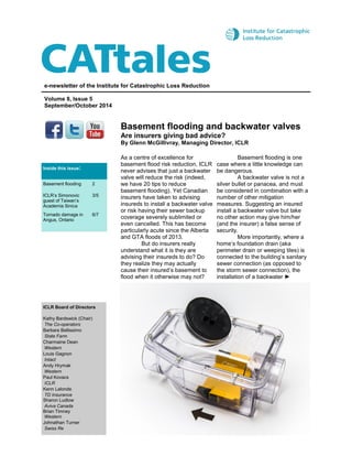 Basement flooding and backwater valves 
Are insurers giving bad advice? 
By Glenn McGillivray, Managing Director, ICLR 
e-newsletter of the Institute for Catastrophic Loss Reduction 
Volume 8, Issue 5 
September/October 2014 
ICLR Board of Directors 
Kathy Bardswick (Chair) 
The Co-operators 
Barbara Bellissimo 
State Farm 
Charmaine Dean 
Western 
Louis Gagnon 
Intact 
Andy Hrymak 
Western 
Paul Kovacs 
ICLR 
Kenn Lalonde 
TD Insurance Sharon Ludlow 
Aviva Canada Brian Timney Western 
Johnathan Turner 
Swiss Re 
As a centre of excellence for basement flood risk reduction, ICLR never advises that just a backwater valve will reduce the risk (indeed, we have 20 tips to reduce basement flooding). Yet Canadian insurers have taken to advising insureds to install a backwater valve or risk having their sewer backup coverage severely sublimited or even cancelled. This has become particularly acute since the Alberta and GTA floods of 2013. But do insurers really understand what it is they are advising their insureds to do? Do they realize they may actually cause their insured’s basement to flood when it otherwise may not? Basement flooding is one case where a little knowledge can be dangerous. A backwater valve is not a silver bullet or panacea, and must be considered in combination with a number of other mitigation measures. Suggesting an insured install a backwater valve but take no other action may give him/her (and the insurer) a false sense of security. More importantly, where a home’s foundation drain (aka perimeter drain or weeping tiles) is connected to the building’s sanitary sewer connection (as opposed to the storm sewer connection), the installation of a backwater ► 
Inside this issue: 
Basement flooding 
2 
ICLR’s Simonovic guest of Taiwan’s Academia Sinica 
3/5 
Tornado damage in Angus, Ontario 
6/7  