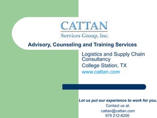 Advisory, Counseling and Training Services
                    Logistics and Supply Chain
                    Consultancy
                    College Station, TX
                    www.cattan.com




                   Let us put our experience to work for you.
                                  Contact us at:
                               cattan@cattan.com
                                 979 212-8200
 