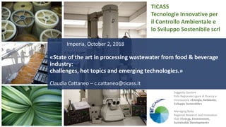 Tecnologie Innovative per il Controllo Ambientale e lo Sviluppo Sostenibile scrl
www.ticass.it
TICASS
Tecnologie Innovative per
il Controllo Ambientale e
lo Sviluppo Sostenibile scrl
Imperia, October 2, 2018
«State of the art in processing wastewater from food & beverage
industry:
challenges, hot topics and emerging technologies.»
Claudia Cattaneo – c.cattaneo@ticass.it
Soggetto Gestore
Polo Regionale Ligure di Ricerca e
Innovazione «Energia, Ambiente,
Sviluppo Sostenibile»
Managing Body
Regional Research and Innovation
Hub «Energy, Environment,
Sustainable Development»
 