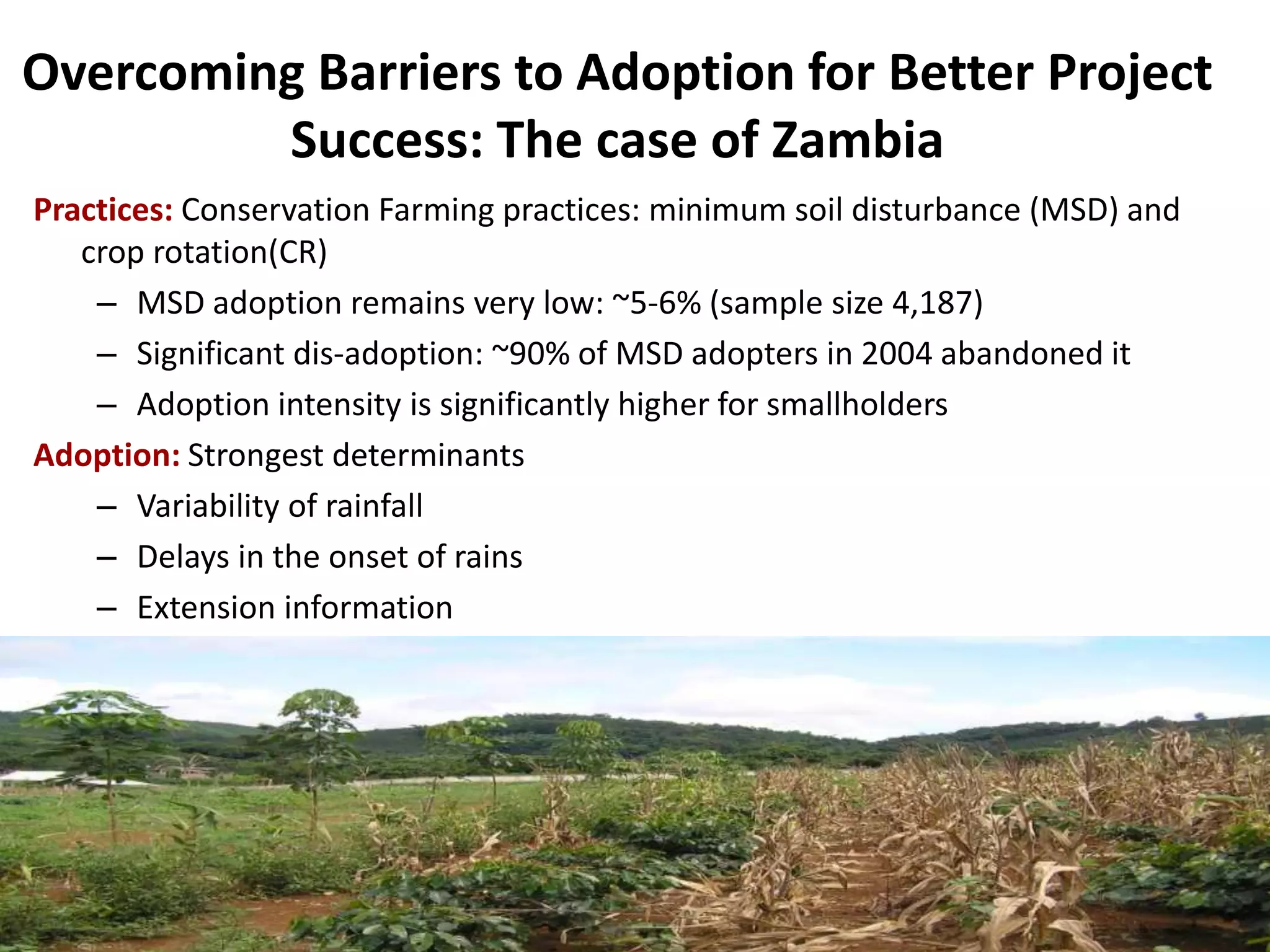 Overcoming Barriers to Adoption for Better Project
Success: The case of Zambia
Practices: Conservation Farming practices: minimum soil disturbance (MSD) and
crop rotation(CR)
– MSD adoption remains very low: ~5-6% (sample size 4,187)
– Significant dis-adoption: ~90% of MSD adopters in 2004 abandoned it
– Adoption intensity is significantly higher for smallholders
Adoption: Strongest determinants
– Variability of rainfall
– Delays in the onset of rains
– Extension information

 