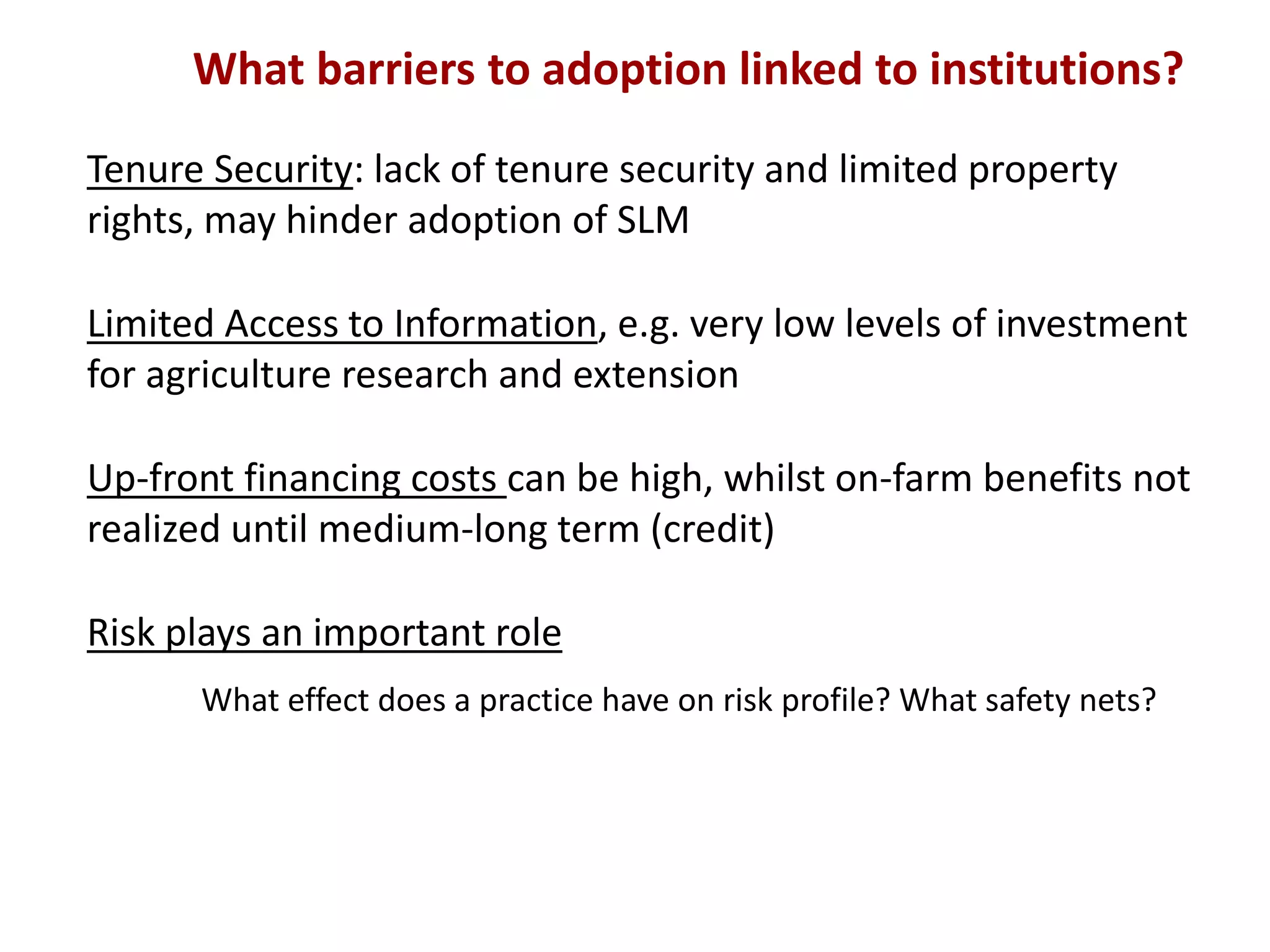 What barriers to adoption linked to institutions?
Tenure Security: lack of tenure security and limited property
rights, may hinder adoption of SLM
Limited Access to Information, e.g. very low levels of investment
for agriculture research and extension
Up-front financing costs can be high, whilst on-farm benefits not
realized until medium-long term (credit)
Risk plays an important role
What effect does a practice have on risk profile? What safety nets?

 