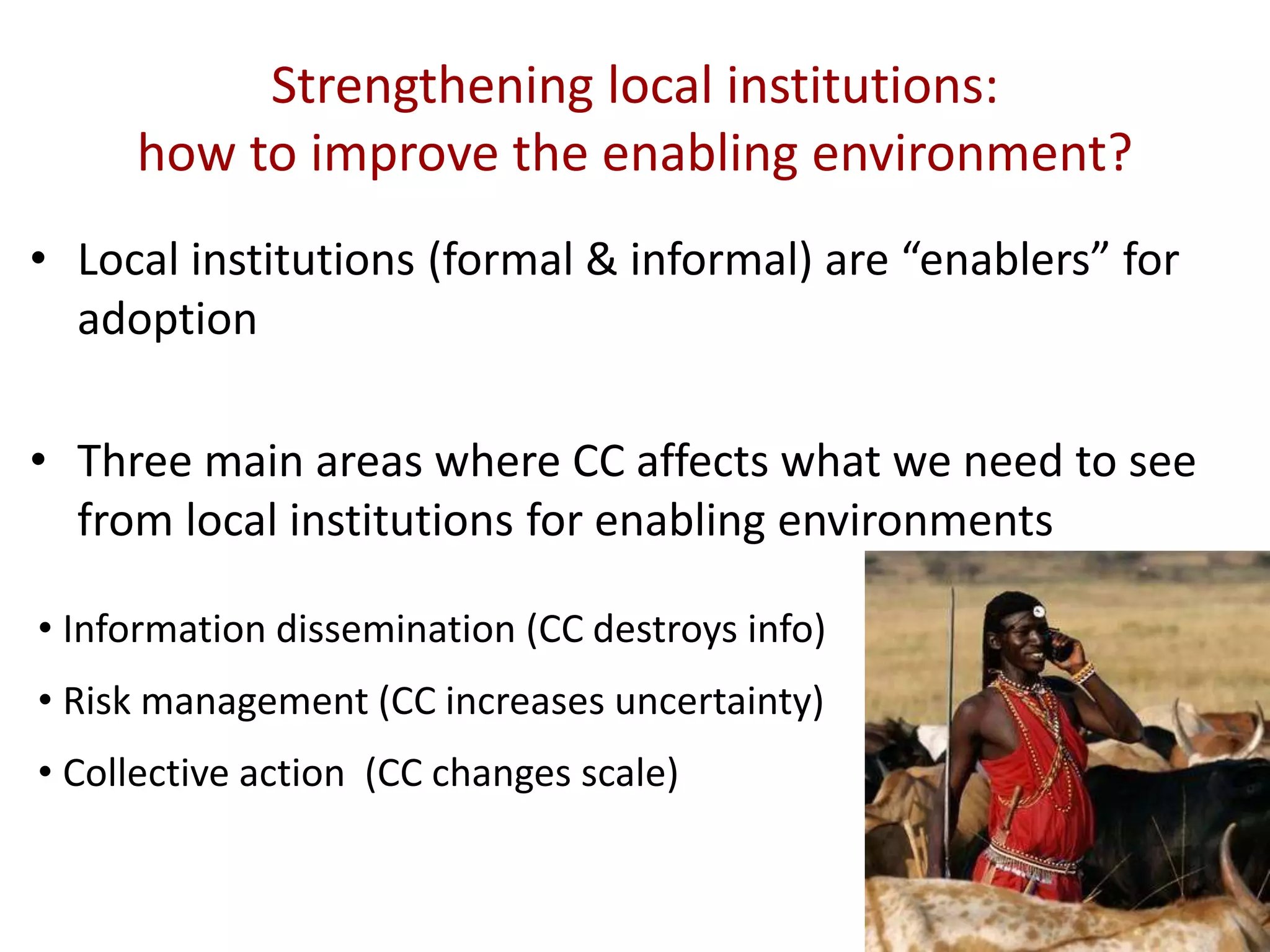 Strengthening local institutions:
how to improve the enabling environment?
• Local institutions (formal & informal) are “enablers” for
adoption
• Three main areas where CC affects what we need to see
from local institutions for enabling environments
• Information dissemination (CC destroys info)
• Risk management (CC increases uncertainty)
• Collective action (CC changes scale)

 