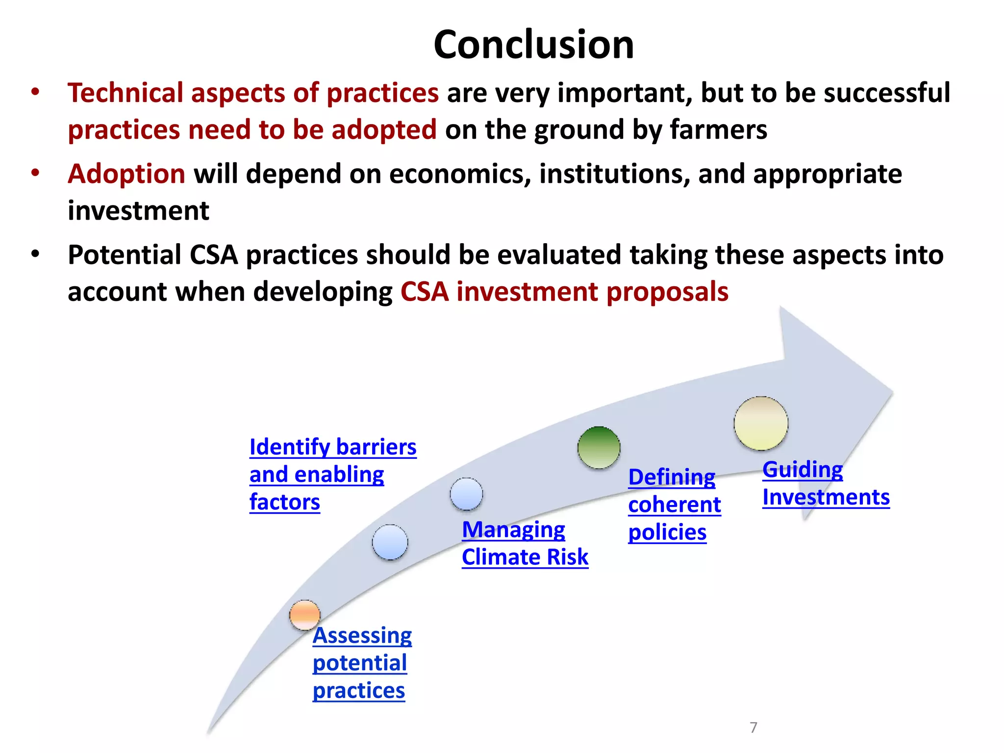 Conclusion
• Technical aspects of practices are very important, but to be successful
practices need to be adopted on the ground by farmers
• Adoption will depend on economics, institutions, and appropriate
investment
• Potential CSA practices should be evaluated taking these aspects into
account when developing CSA investment proposals

Identify barriers
and enabling
factors

Managing
Climate Risk

Guiding
Investments

Defining
coherent
policies

Assessing
potential
practices
7

 