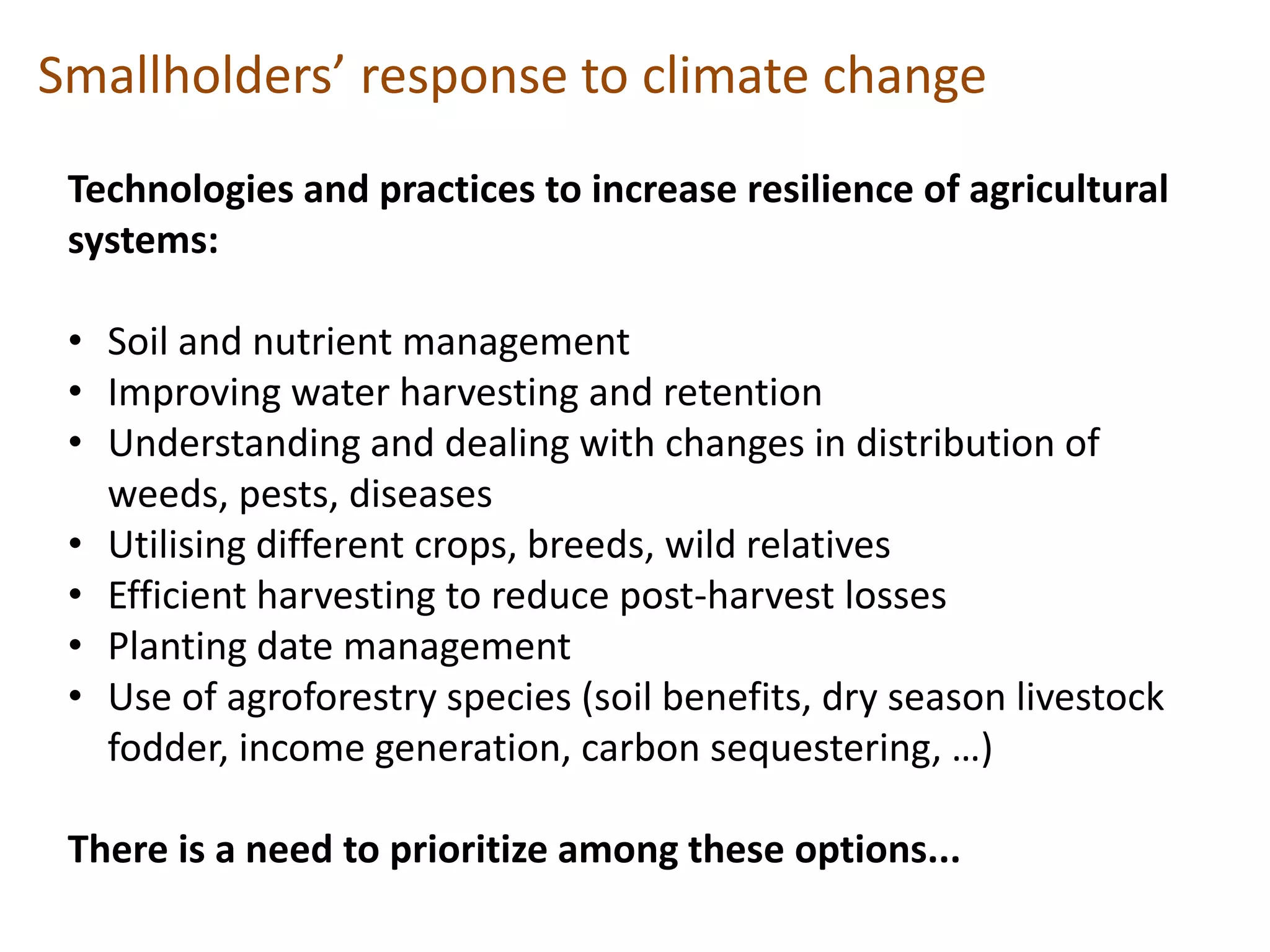Smallholders’ response to climate change
Technologies and practices to increase resilience of agricultural
systems:
• Soil and nutrient management
• Improving water harvesting and retention
• Understanding and dealing with changes in distribution of
weeds, pests, diseases
• Utilising different crops, breeds, wild relatives
• Efficient harvesting to reduce post-harvest losses
• Planting date management
• Use of agroforestry species (soil benefits, dry season livestock
fodder, income generation, carbon sequestering, …)
There is a need to prioritize among these options...

 
