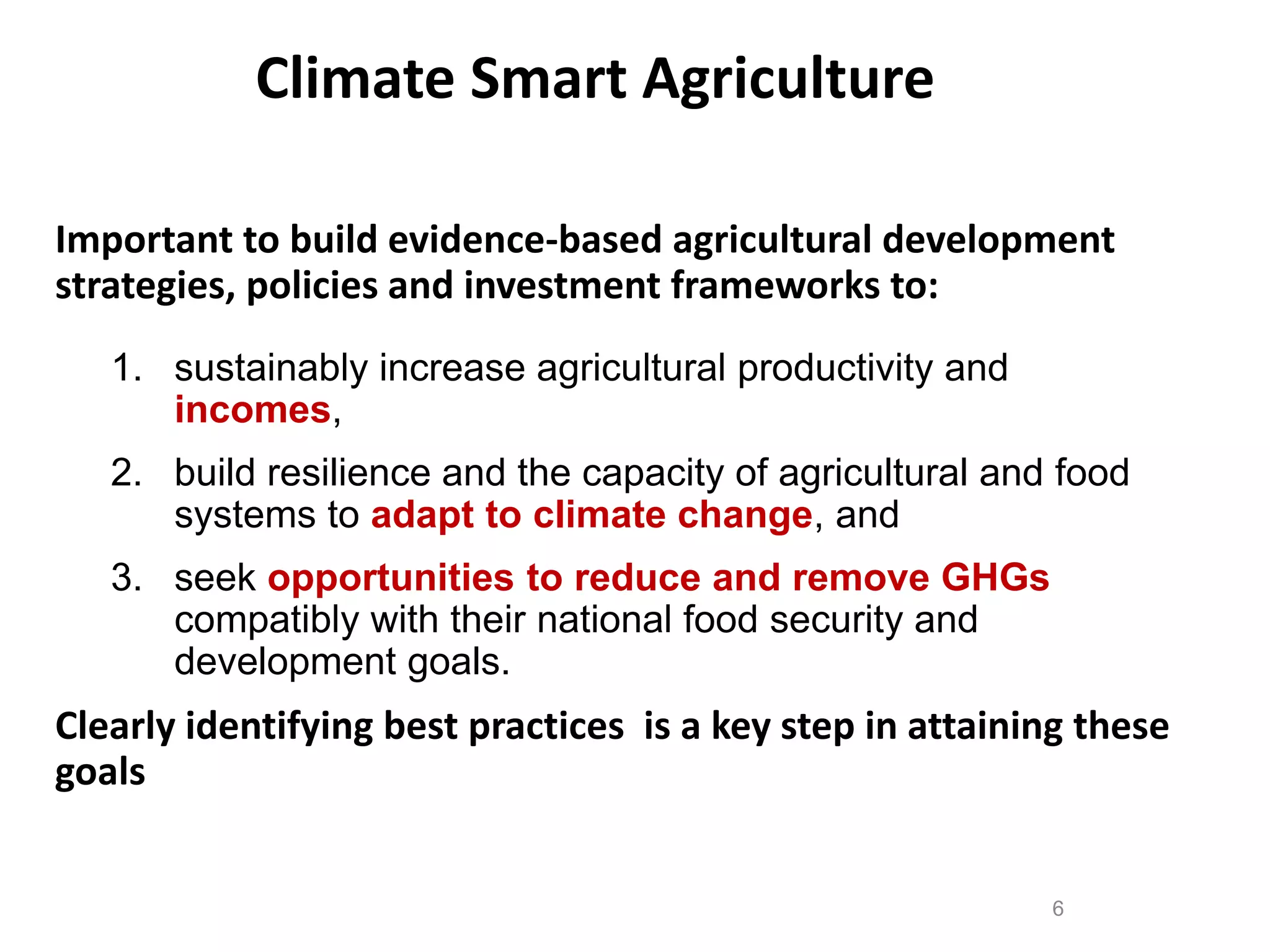 Climate Smart Agriculture
Important to build evidence-based agricultural development
strategies, policies and investment frameworks to:
1. sustainably increase agricultural productivity and
incomes,

2. build resilience and the capacity of agricultural and food
systems to adapt to climate change, and
3. seek opportunities to reduce and remove GHGs
compatibly with their national food security and
development goals.

Clearly identifying best practices is a key step in attaining these
goals
6

 