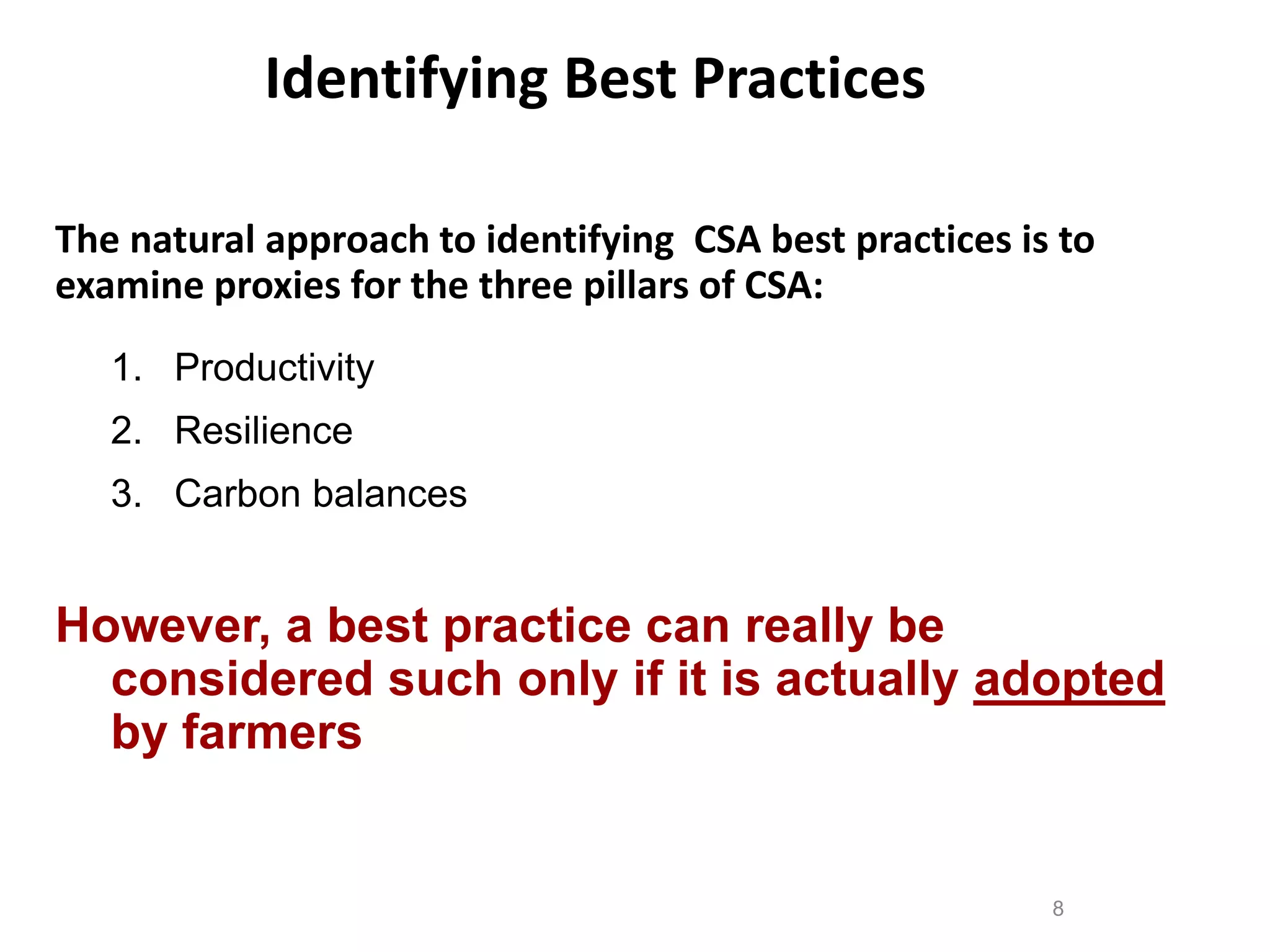 Identifying Best Practices
The natural approach to identifying CSA best practices is to
examine proxies for the three pillars of CSA:
1. Productivity
2. Resilience
3. Carbon balances

However, a best practice can really be
considered such only if it is actually adopted
by farmers

8

 