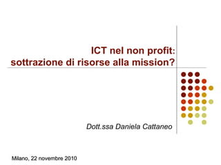 ICT nel non profit:
sottrazione di risorse alla mission?
Dott.ssa Daniela Cattaneo
Milano, 22 novembre 2010Milano, 22 novembre 2010
 