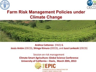 Andrea Cattaneo (FAO) &
Jesús Antón (OECD), Shingo Kimura (OECD), and Jussi Lankoski (OECD)
Session on risk management
Climate Smart Agriculture: Global Science Conference
University of California – Davis, March 20th, 2013
Farm Risk Management Policies under
Climate Change
 