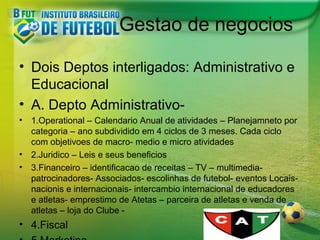 Gestao de negocios
• Dois Deptos interligados: Administrativo e
Educacional
• A. Depto Administrativo•

1.Operational – Calendario Anual de atividades – Planejamneto por
categoria – ano subdividido em 4 ciclos de 3 meses. Cada ciclo
com objetivoes de macro- medio e micro atividades
• 2.Juridico – Leis e seus beneficios
• 3.Financeiro – identificacao de receitas – TV – multimediapatrocinadores- Associados- escolinhas de futebol- eventos Locaisnacionis e internacionais- intercambio internacional de educadores
e atletas- emprestimo de Atetas – parceira de atletas e venda de
atletas – loja do Clube -

• 4.Fiscal

 