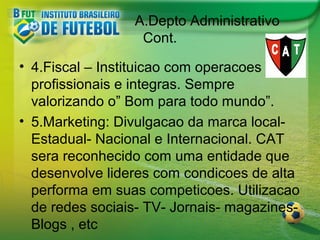 A.Depto Administrativo
Cont.
• 4.Fiscal – Instituicao com operacoes
profissionais e integras. Sempre
valorizando o” Bom para todo mundo”.
• 5.Marketing: Divulgacao da marca localEstadual- Nacional e Internacional. CAT
sera reconhecido com uma entidade que
desenvolve lideres com condicoes de alta
performa em suas competicoes. Utilizacao
de redes sociais- TV- Jornais- magazinesBlogs , etc

 