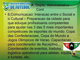 A. Depto. Administrativo Cont
• 6.Comunicacao: Interacao entre o Social e
o Cultural – Preparacao da cidade para
que eduque profissioanis competentes
para ajudar nas 3 das 5 mais importantes
competicoes de esportes do mundo: Copa
das Confederacoes, Copa do Mundo e
Jogos Olimpicos de Verao. Capacitacao
para coordenador de Receptivo ,
Coordenador de eventos, tradutor,
logistica operational para atletas, equipes
e turistas, etc.

 
