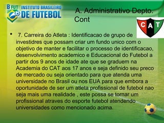 A. Administrativo Depto.
Cont
•

7. Carreira do Atleta : Identificacao de grupo de
investidres que possam criar um fundo unico com o
objetivo de manter e facilitar o processo de identificacao,
desenvolvimento academico e Educacional do Futebol a
partir dos 9 anos de idade ate que se graduem na
Academia do CAT aos 17 anos e seja definido seu preco
de mercado ou seja orientado para que atenda uma
universidade no Brasil ou nos EUA para que embora a
oportunidade de ser um atleta profissional de futebol nao
seja mais uma realidade , este possa se tornar um
profissional atraves do esporte futebol atendendo
universidades como mencionado acima.

 