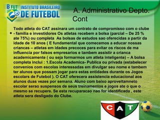 A. Administrativo Depto.
Cont
•

Todo atleta do CAT assinara um contrato de compromisso com o clube
- familia e investidores Os atletas recebem a bolsa (parcial – De 25 %
ate 75%) ou completa As bolsas de estudos sao oferecidas a partir da
idade de 10 anos ( E fundamental que comecemos a educar nossas
criancas – atletas em idades precoces para evitar os riscos de ma
influencia por falsos empresarios e tambem assistir a crianca
academicamente ( ou seja formarmos um atleta inteligente) – A bolsa
completa inclui : 1.Escola Academica- Publica ou privada (estabelecer
convenios com escolas interessadas em divulgar seu nome e tambem
ter alunos que possam jogar para estas entidades durante os Jogos
escolars de Futebol ). O CAT oferecera assistencia educacional aos
alunos duas vezes por semana. Aluno com baixo aproveitamneto
escolar serao suspensos de seus treinamentos e jogos ate o que o
mesmo se recupere. Se esta recuparacao nao for identificada , este
atleta sera desligado do Clube.

 