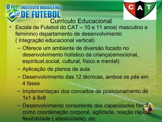 Currículo Educacional

• Escola de Futebol do CAT – 10 e 11 anos( masculino e
feminino) departamento de desenvolvimento
( integração educacional vertical)
– Oferece um ambiente de diversão focado no
desenvolvimento holístico da criança(emocional,
espiritual,social, cultural, físico e mental)
– Aplicação de planos de aula
– Desenvolvimento das 12 técnicas, ambos os pés em
4 fases
– Implementaçao dos conceitos de posicionamento de
1x1 à 8x8
– Desenvolvimento consistente das capacidades físicas
como coordenação corporal, agilidade, reação rápida,
flexibilidade ( elasticidade), etc

 
