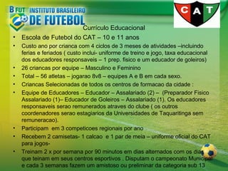 Currículo Educacional
•

Escola de Futebol do CAT – 10 e 11 anos

•

Custo ano por crianca com 4 ciclos de 3 meses de atividades –incluindo
ferias e feriados ( custo inclui- uniforme de treino e jogo, taxa educacional
dos educadores responsaveis – 1 prep. fisico e um educador de goleiros)
26 criancas por equipe – Masculino e Feminino
Total – 56 atletas – jogarao 8v8 – equipes A e B em cada sexo.
Criancas Selecionadas de todos os centros de formacao da cidade :
Equipe de Educadores – Educador – Assalariado (2) – (Preparador Fisico
Assalariado (1)– Educador de Goleiros – Assalariado (1). Os educadores
responsaveis serao remunerados atraves do clube ( os outros
coordenadores serao estagiarios da Universidades de Taquaritinga sem
remuneracao).
Participam em 3 competicoes regionais por ano
Recebem 2 camisetas- 1 calcao e 1 par de meia – uniforme oficial do CAT
para jogosTreinam 2 x por semana por 90 minutos em dias alternados com os dias
que teinam em seus centros esportivos . Disputam o campeonato Municipal
e cada 3 semanas fazem um amistoso ou preliminar da categoria sub 13

•
•
•
•

•
•
•

 