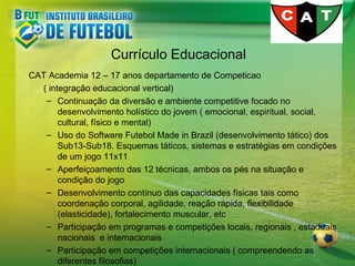 Currículo Educacional
CAT Academia 12 – 17 anos departamento de Competicao
( integração educacional vertical)
– Continuação da diversão e ambiente competitive focado no
desenvolvimento holístico do jovem ( emocional, espiritual, social,
cultural, físico e mental)
– Uso do Software Futebol Made in Brazil (desenvolvimento tático) dos
Sub13-Sub18. Esquemas táticos, sistemas e estratégias em condições
de um jogo 11x11
– Aperfeiçoamento das 12 técnicas, ambos os pés na situação e
condição do jogo
– Desenvolvimento contínuo das capacidades físicas tais como
coordenação corporal, agilidade, reação rápida, flexibilidade
(elasticidade), fortalecimento muscular, etc
– Participação em programas e competições locais, regionais , estaduais
nacionais e internacionais
– Participação em competições internacionais ( compreendendo as
diferentes filosofias)

 