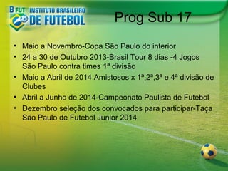 Prog Sub 17
• Maio a Novembro-Copa São Paulo do interior
• 24 a 30 de Outubro 2013-Brasil Tour 8 dias -4 Jogos
São Paulo contra times 1ª divisão
• Maio a Abril de 2014 Amistosos x 1ª,2ª,3ª e 4ª divisão de
Clubes
• Abril a Junho de 2014-Campeonato Paulista de Futebol
• Dezembro seleção dos convocados para participar-Taça
São Paulo de Futebol Junior 2014

 