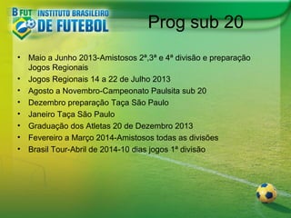 Prog sub 20
•
•
•
•
•
•
•
•

Maio a Junho 2013-Amistosos 2ª,3ª e 4ª divisão e preparação
Jogos Regionais
Jogos Regionais 14 a 22 de Julho 2013
Agosto a Novembro-Campeonato Paulsita sub 20
Dezembro preparação Taça São Paulo
Janeiro Taça São Paulo
Graduação dos Atletas 20 de Dezembro 2013
Fevereiro a Março 2014-Amistosos todas as divisões
Brasil Tour-Abril de 2014-10 dias jogos 1ª divisão

 