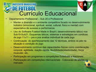 Currículo Educacional
•

Departamento Profissional – Sub 20 e Profissional
– Manter a diversão e o ambiente competitive focado no desenvolvimento
holístico (emocional, spiritual, social, cultural, físico e mental) com
expectativa de sucesso e performance.
– Uso do Software Futebol Made in Brazil ( desenvolvimento tático) nos
Sub19-Sub21. Esquemas táticos, sistemas e estratégias em condicao
de jogo 11x11 – pre e pos analize individual de cada jogo
– Continuação do aperfeiçoamento das 12 técnicas, ambos os pés na
situação e condição do jogo
– Desenvolvimento contínuo das capacidades físicas como coordenação
corporal, agilidade, reação rápida, flexibilidade(elasticidade), força
muscular, etc.
– Participação em programas e competições Estaduais e Nacionais
– Participação em competições internacionais . Colocacao de atletas no
mercado

 
