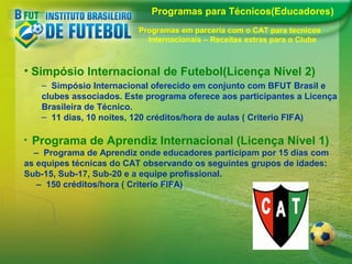 Programas para Técnicos(Educadores)
Programas em parceria com o CAT para tecnicos
Internacionais – Receitas extras para o Clube

• Simpósio Internacional de Futebol(Licença Nível 2)
– Simpósio Internacional oferecido em conjunto com BFUT Brasil e
clubes associados. Este programa oferece aos participantes a Licença
Brasileira de Técnico.
– 11 dias, 10 noites, 120 créditos/hora de aulas ( Criterio FIFA)
•

Programa de Aprendiz Internacional (Licença Nível 1)

– Programa de Aprendiz onde educadores participam por 15 dias com
as equipes técnicas do CAT observando os seguintes grupos de idades:
Sub-15, Sub-17, Sub-20 e a equipe profissional.
– 150 créditos/hora ( Criterio FIFA)

 