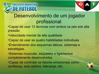 Desenvolvimento de um jogador
profissional
•Capaz de usar 12 técnicas com ambos os pés sob alta
pressão
•Velocidade mental de alta qualidade
•Capaz de usar as quatro habilidades individuais
•Entendimento dos esquemas táticos, sistemas e
estratégias.
•Sistemas muscular, esqueleto e ligamentos
completamente desenvolvidos
•Capaz de controlar os fatores emocionais como
confiança, auto estima, liderança, etc.

 
