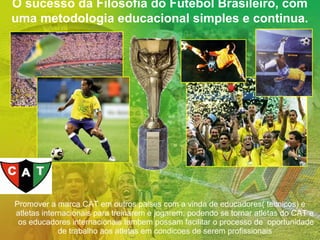 O sucesso da Filosofia do Futebol Brasileiro, com
uma metodologia educacional simples e continua.

Promover a marca CAT em outros paises com a vinda de educadores( tecnicos) e
atletas internacionais para treinarem e jogarem, podendo se tornar atletas do CAT e
os educadores internacionais tambem possam facilitar o processo de oportunidade
de trabalho aos atletas em condicoes de serem profissionais

 
