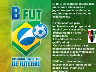 BFUT é um instituto educacional
preparando educadores e
jogadores para entenderem o
porquê, o quando e o como de
cada conceito
Os cinco fatores para
implementar este programa de
Futebol com sucesso são:
Planejamento ( 4 anos)
Instalacoes
Educadores(Tecnicos
qualificados)
Currículo educacional a ser
implementado em cada categoria
Identificacao e desenvolvimento
de atletas competentes
BFUT é o único instituto
educacional com metodologia
desde o nível mirim até o
profissional.

 