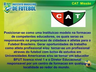 CAT Missão

Posicionar-se como uma Instituicao modelo na formacao
de competentes educadores, os quais serao os
responsaveis na preparacao de cidadaos e atletas para o
Futebol Brasileiro. Gerar oportunidades de trabalho
como atleta profissional e/ou tornar-se um profissional
atraves do futebol com bolsa de estudos em
Universidades Americanas e/ou se tornar um educador
BFUT licenca nivel 1 e o Diretor Educacional
responsavel por um centro de formacao em qualquer
localidade ao redor do mundo.

 