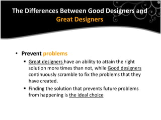 The Differences Between Good Designers and
              Great Designers



 • Prevent problems
    Great designers have an ability to attain the right
     solution more times than not, while Good designers
     continuously scramble to fix the problems that they
     have created.
    Finding the solution that prevents future problems
     from happening is the ideal choice
 