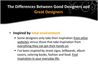The Differences Between Good Designers and
              Great Designers



 • Inspired by total environment
    Some designers only take their inspiration from other
     websites versus those that take inspiration from
     everything they can get their hands on.
    I’ve been inspired by street signs, billboards, album
     covers, coloring books, fashion and food. Find
     inspiration in your everyday life.
 