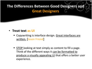 The Differences Between Good Designers and
              Great Designers



 • Treat text as UI
     Copywriting is interface design. Great interfaces are
      written. ]Jason Friend[

     STOP looking at text simply as content to fill a page.
      Think of the different ways it can be formatted to
      produce a visually appealing UI that offers a better user
      experience.
 
