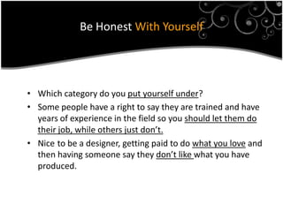 Be Honest With Yourself




• Which category do you put yourself under?
• Some people have a right to say they are trained and have
  years of experience in the field so you should let them do
  their job, while others just don’t.
• Nice to be a designer, getting paid to do what you love and
  then having someone say they don’t like what you have
  produced.
 